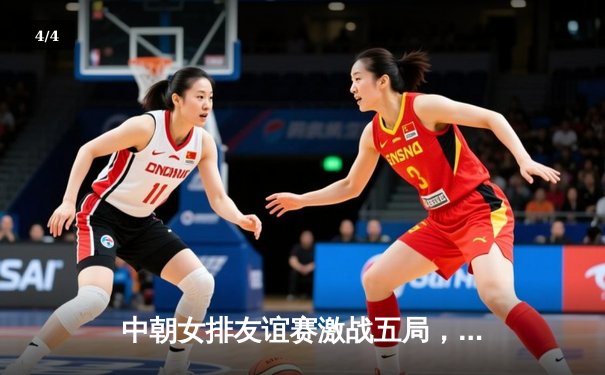 中朝女排友谊赛激战五局，中国女排3-2逆转险胜 - 4