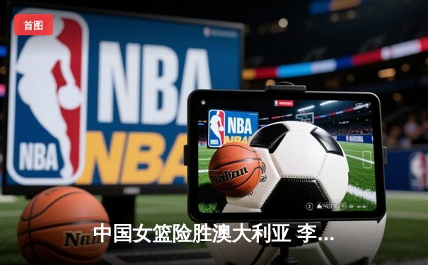 中国女篮险胜澳大利亚 李梦关键三分锁定胜局