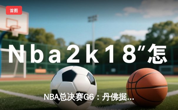 NBA总决赛G6：丹佛掘金逆转迈阿密热火，约基奇三双力夺赛点