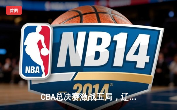 CBA总决赛激战五局，辽宁本钢逆转广东宏远成功卫冕