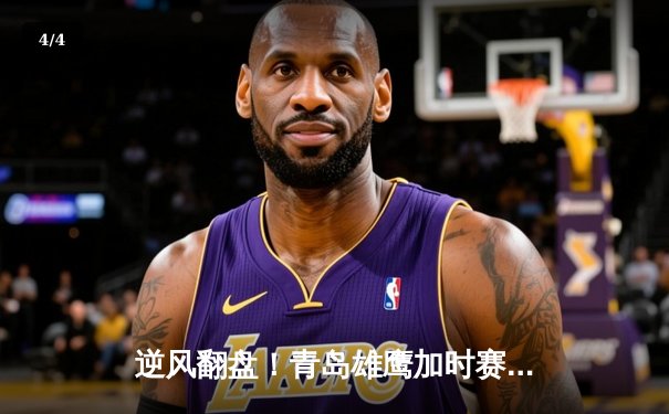 逆风翻盘！青岛雄鹰加时赛险胜广州猛虎，王哲林空砍42分难救主 - 4