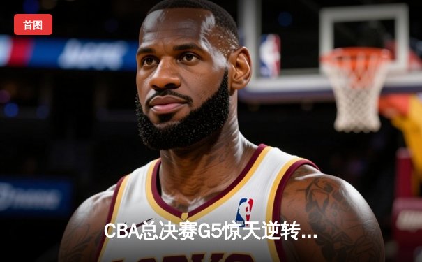 CBA总决赛G5惊天逆转：辽宁本钢加时险胜广东宏远夺队史第四冠