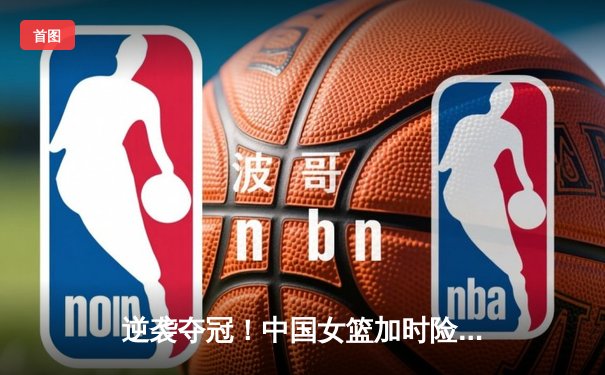 逆袭夺冠！中国女篮加时险胜日本 韩旭34分创纪录
